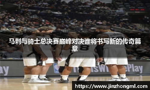 马刺与骑士总决赛巅峰对决谁将书写新的传奇篇章