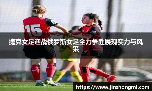 捷克女足迎战俄罗斯女足全力争胜展现实力与风采